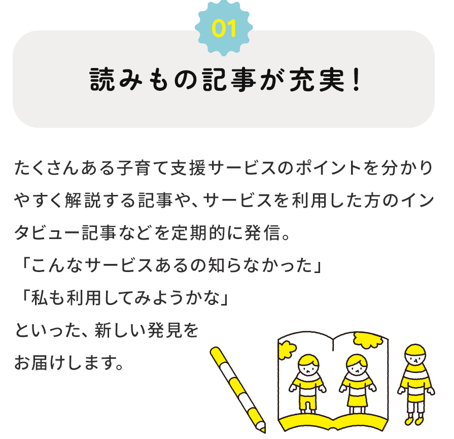 １．読みもの記事が充実！　たくさんある子育て支援サービスのポイントを分かりやすく解説する記事や、サービスを利用した方のインタビュー記事などを定期的に発信。「こんなサービスもあるの知らなかった」「私も利用してみようかな」  といった、新しい発見をお届けします。
