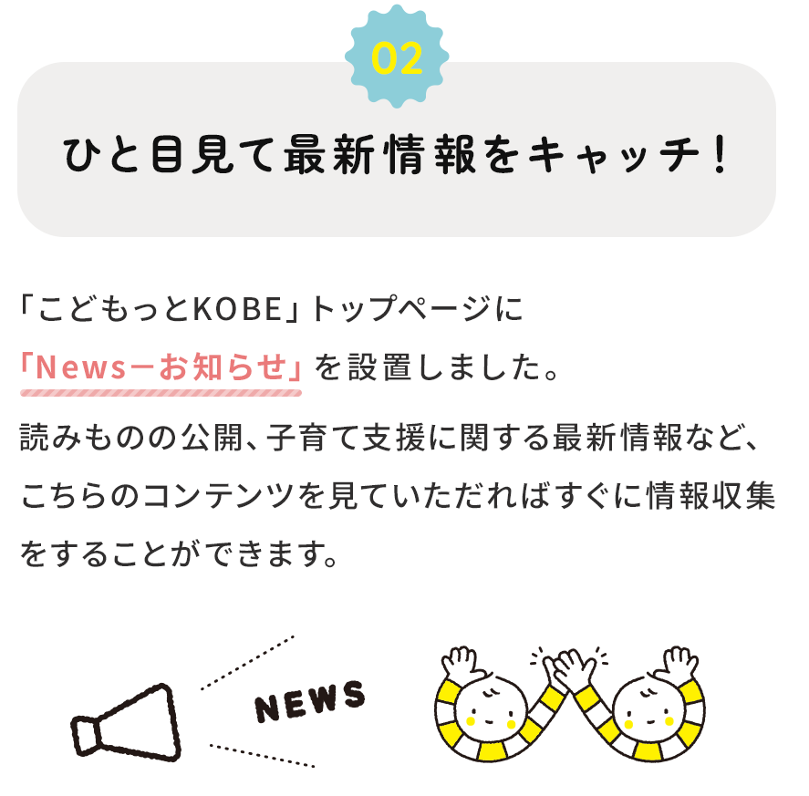 ２．ひと目みて最新情報をキャッチ！ 読みものの公開、子育て支援に関する最新情報など、トップページの「News-お知らせ」を見ていただければすぐに情報収集をすることができます。